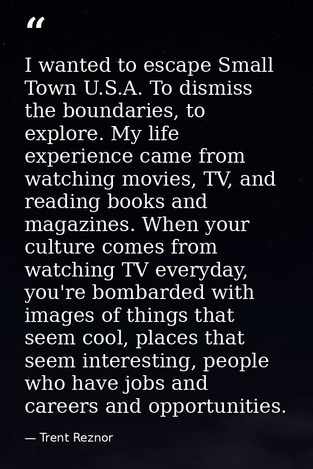 I wanted to escape Small Town U.S.A. To dismiss the boundaries, to explore. My life experience came from watching movies — Trent Reznor
