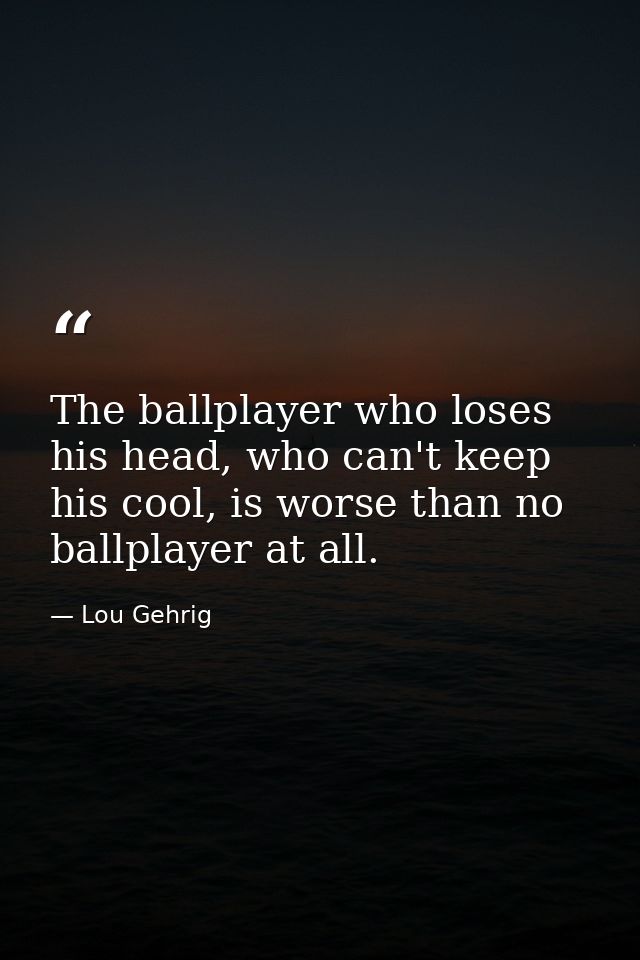 The ballplayer who loses his head, who can't keep his cool, is worse than no ballplayer at all. — Lou Gehrig