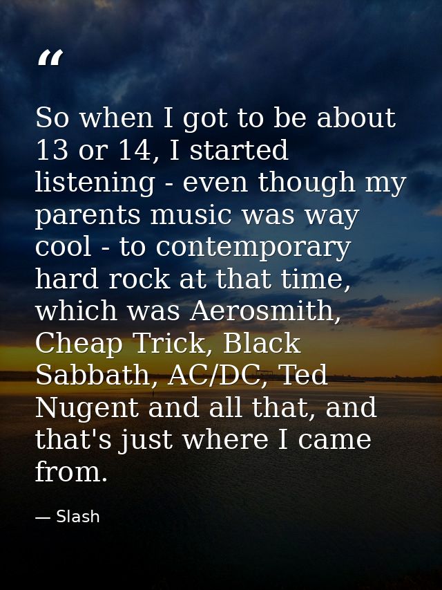 So when I got to be about 13 or 14, I started listening - even though my parents music was way cool - to contemporary ha — Slash