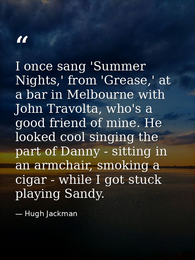 I once sang 'Summer Nights,' from 'Grease,' at a bar in Melbourne with John Travolta, who's a good friend of mine. He lo — Hugh Jackman