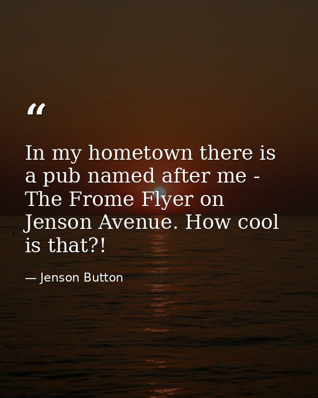 In my hometown there is a pub named after me - The Frome Flyer on Jenson Avenue. How cool is that?! — Jenson Button