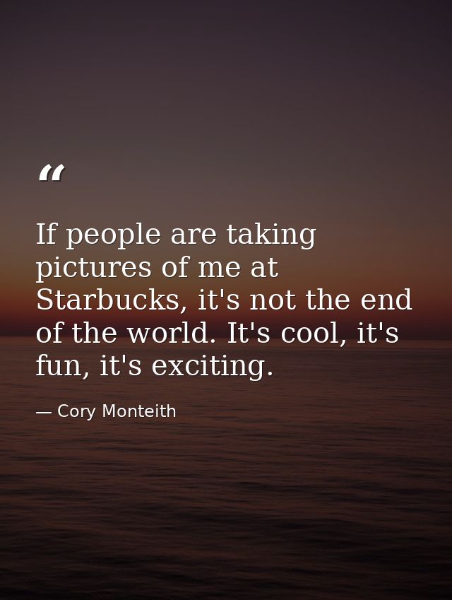 If people are taking pictures of me at Starbucks, it's not the end of the world. It's cool, it's fun, it's exciting. — Cory Monteith