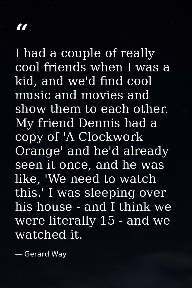 I had a couple of really cool friends when I was a kid, and we'd find cool music and movies and show them to each other. — Gerard Way