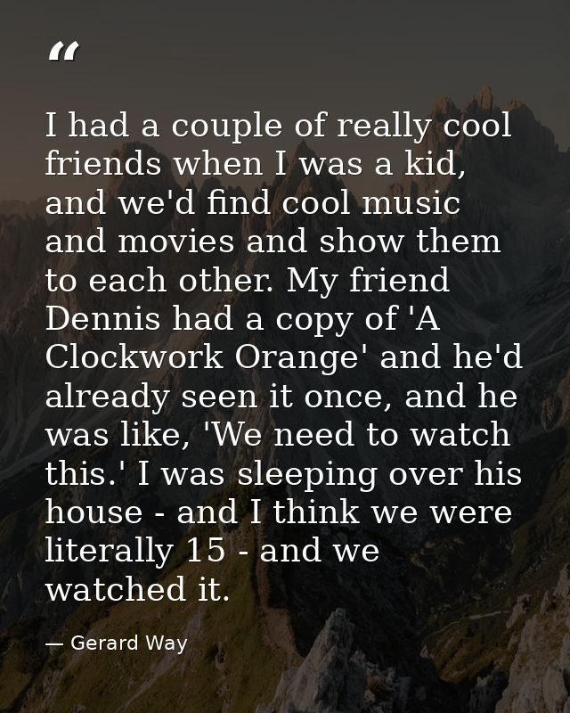 I had a couple of really cool friends when I was a kid, and we'd find cool music and movies and show them to each other. — Gerard Way