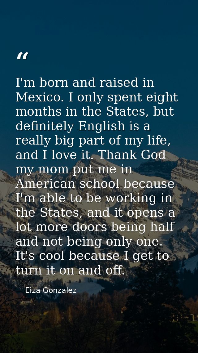 I'm born and raised in Mexico. I only spent eight months in the States, but definitely English is a really big part of m — Eiza Gonzalez