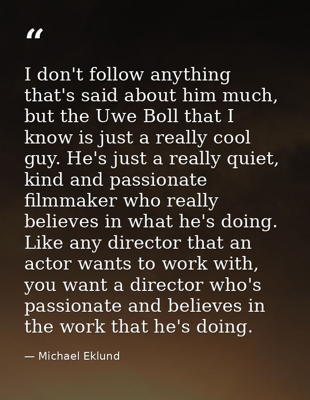 I don't follow anything that's said about him much, but the Uwe Boll that I know is just a really cool guy. He's just a  — Michael Eklund