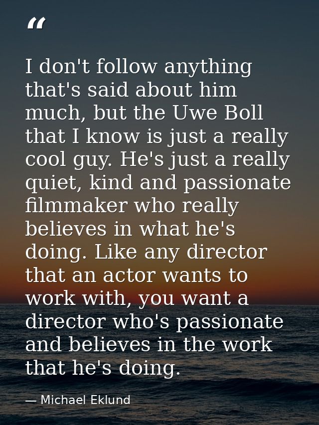 I don't follow anything that's said about him much, but the Uwe Boll that I know is just a really cool guy. He's just a  — Michael Eklund