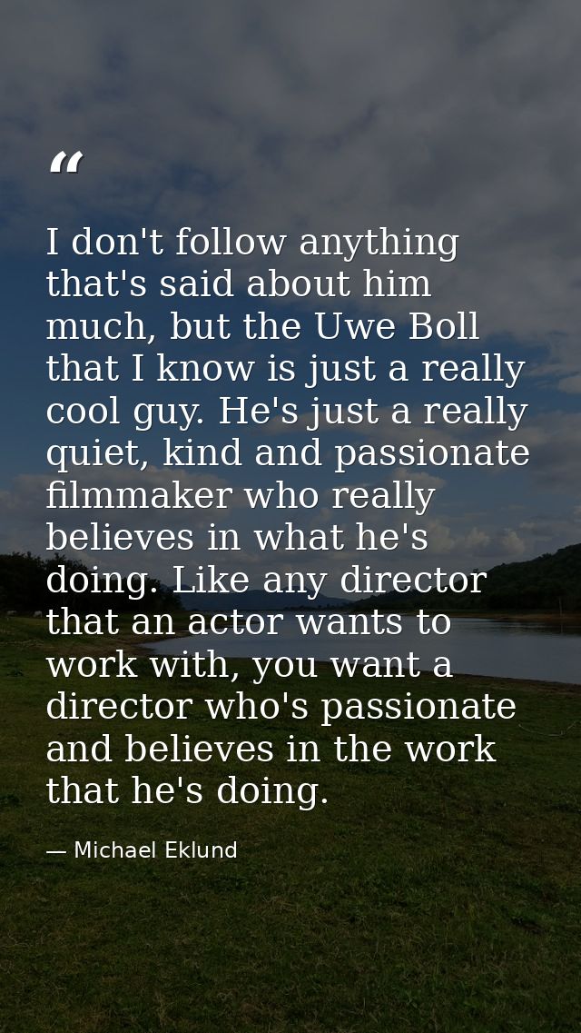 I don't follow anything that's said about him much, but the Uwe Boll that I know is just a really cool guy. He's just a  — Michael Eklund
