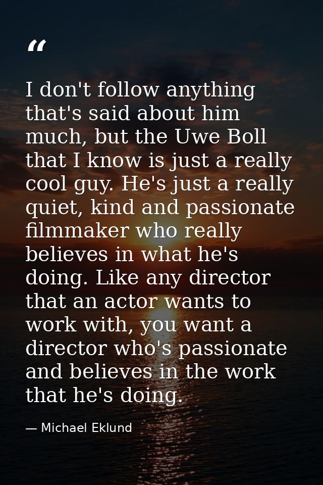 I don't follow anything that's said about him much, but the Uwe Boll that I know is just a really cool guy. He's just a  — Michael Eklund