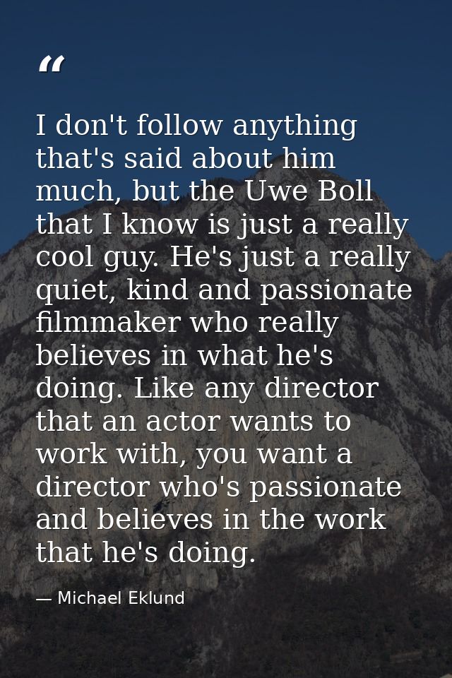 I don't follow anything that's said about him much, but the Uwe Boll that I know is just a really cool guy. He's just a  — Michael Eklund