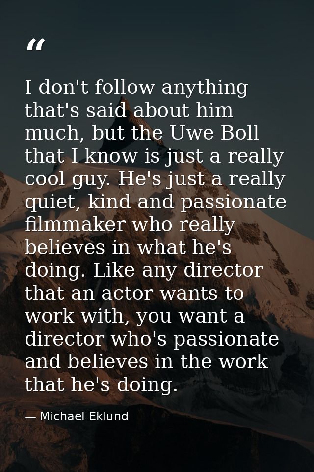 I don't follow anything that's said about him much, but the Uwe Boll that I know is just a really cool guy. He's just a  — Michael Eklund