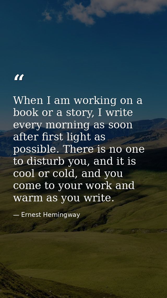 When I am working on a book or a story, I write every morning as soon after first light as possible. There is no one to  — Ernest Hemingway
