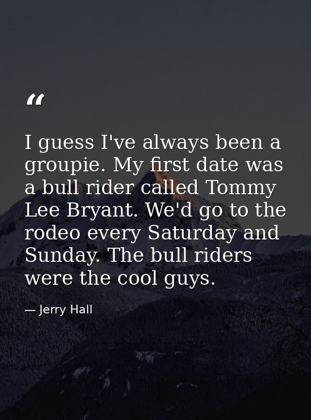 I guess I've always been a groupie. My first date was a bull rider called Tommy Lee Bryant. We'd go to the rodeo every S — Jerry Hall