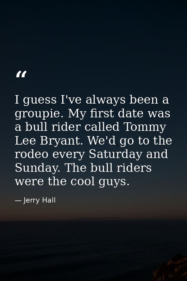 I guess I've always been a groupie. My first date was a bull rider called Tommy Lee Bryant. We'd go to the rodeo every S — Jerry Hall