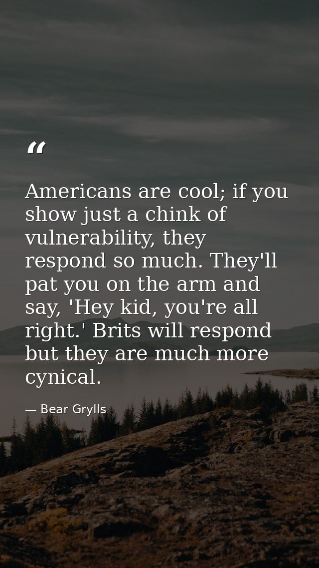 Americans are cool; if you show just a chink of vulnerability, they respond so much. They'll pat you on the arm and say, — Bear Grylls