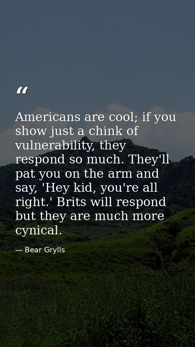 Americans are cool; if you show just a chink of vulnerability, they respond so much. They'll pat you on the arm and say, — Bear Grylls