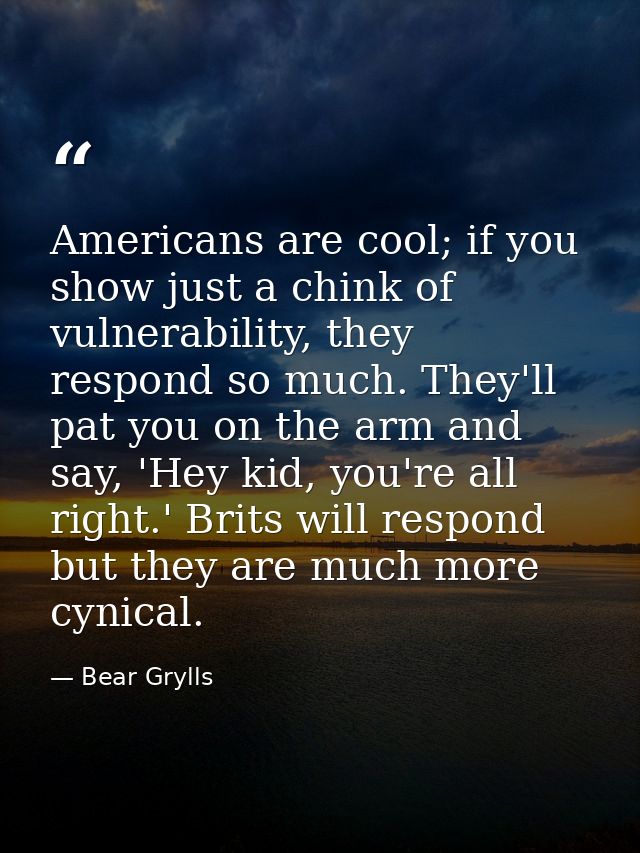 Americans are cool; if you show just a chink of vulnerability, they respond so much. They'll pat you on the arm and say, — Bear Grylls