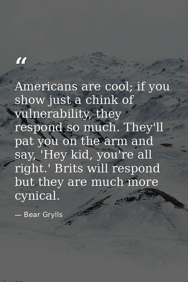 Americans are cool; if you show just a chink of vulnerability, they respond so much. They'll pat you on the arm and say, — Bear Grylls