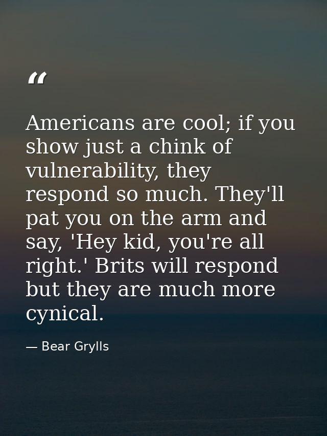 Americans are cool; if you show just a chink of vulnerability, they respond so much. They'll pat you on the arm and say, — Bear Grylls