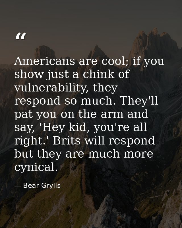 Americans are cool; if you show just a chink of vulnerability, they respond so much. They'll pat you on the arm and say, — Bear Grylls