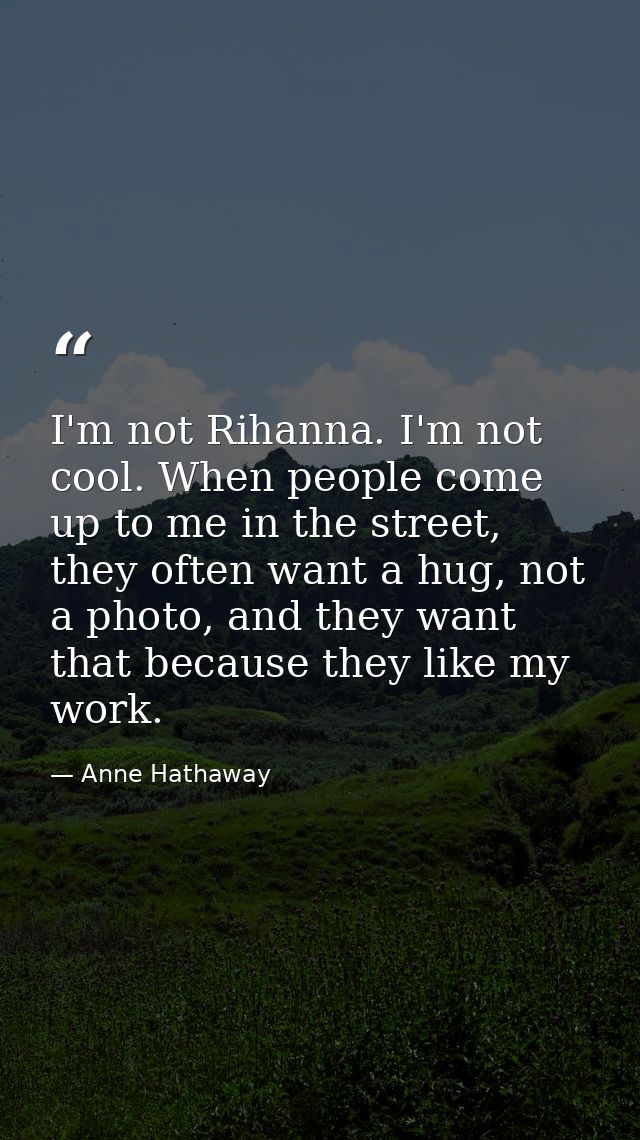 I'm not Rihanna. I'm not cool. When people come up to me in the street, they often want a hug, not a photo, and they wan — Anne Hathaway