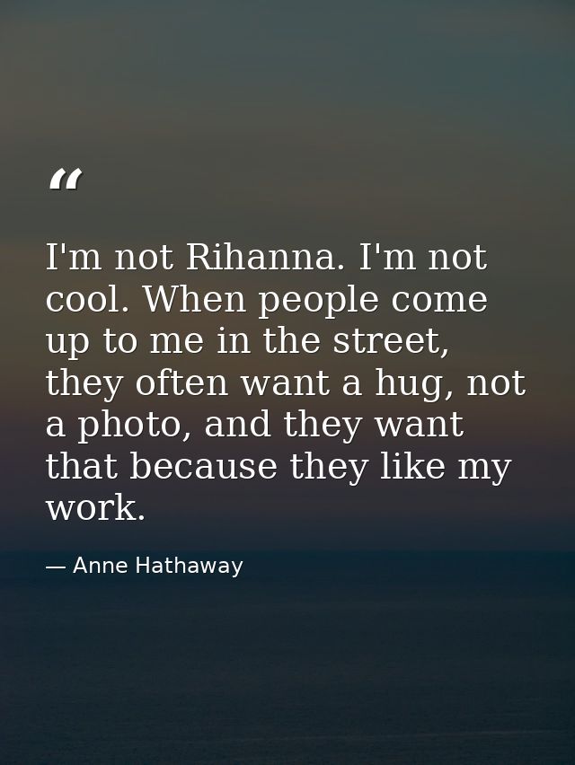 I'm not Rihanna. I'm not cool. When people come up to me in the street, they often want a hug, not a photo, and they wan — Anne Hathaway