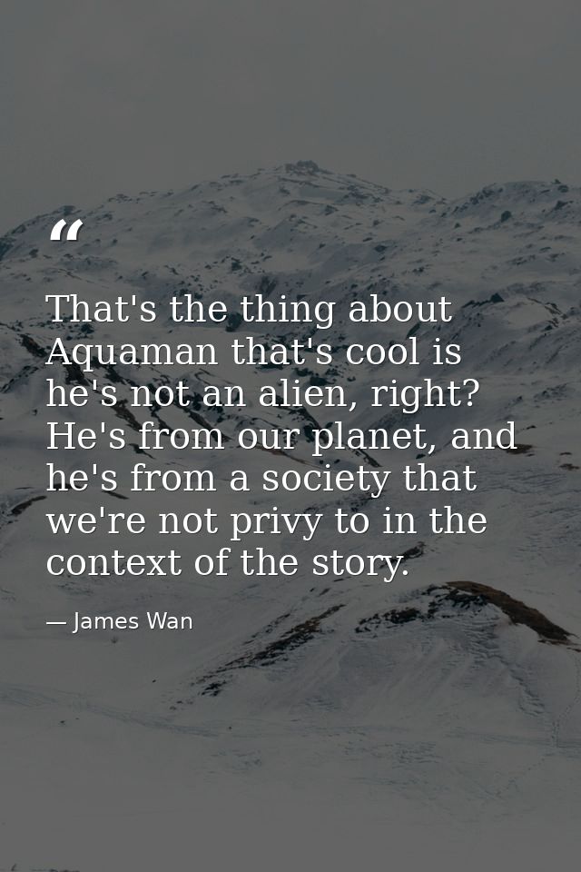 That's the thing about Aquaman that's cool is he's not an alien, right? He's from our planet, and he's from a society th — James Wan