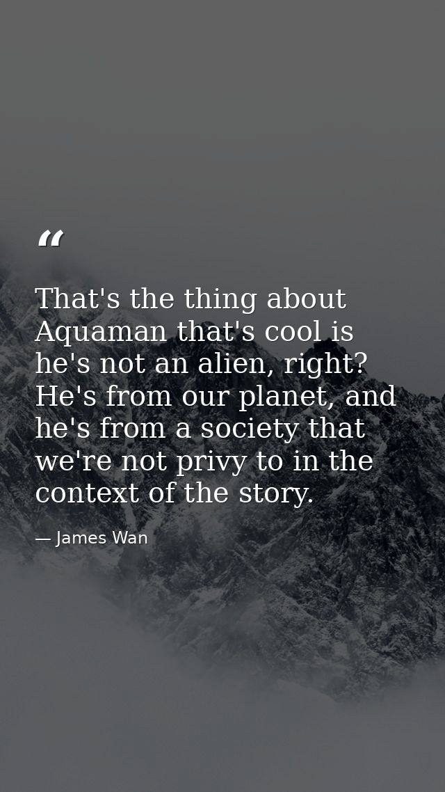 That's the thing about Aquaman that's cool is he's not an alien, right? He's from our planet, and he's from a society th — James Wan