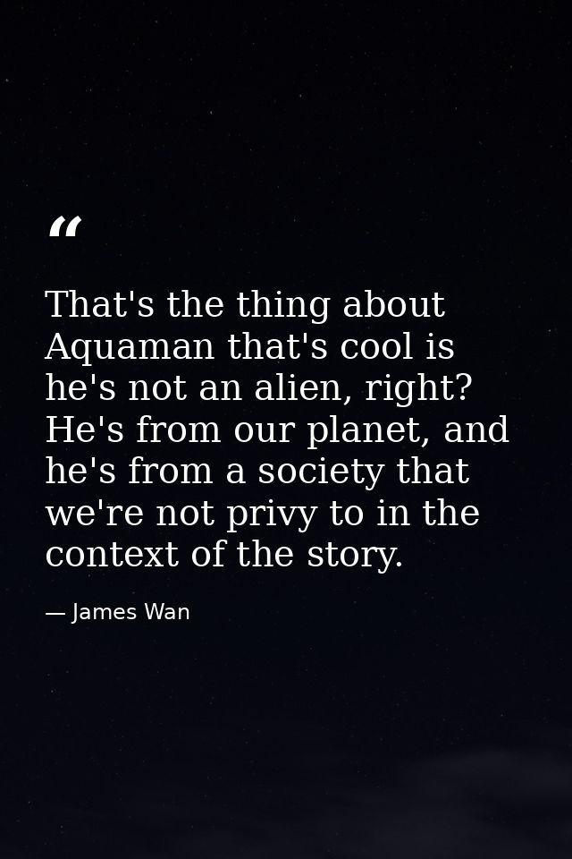 That's the thing about Aquaman that's cool is he's not an alien, right? He's from our planet, and he's from a society th — James Wan
