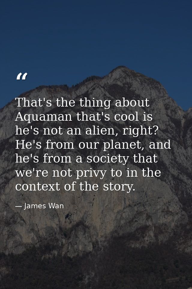 That's the thing about Aquaman that's cool is he's not an alien, right? He's from our planet, and he's from a society th — James Wan