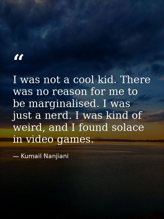 I was not a cool kid. There was no reason for me to be marginalised. I was just a nerd. I was kind of weird, and I found — Kumail Nanjiani