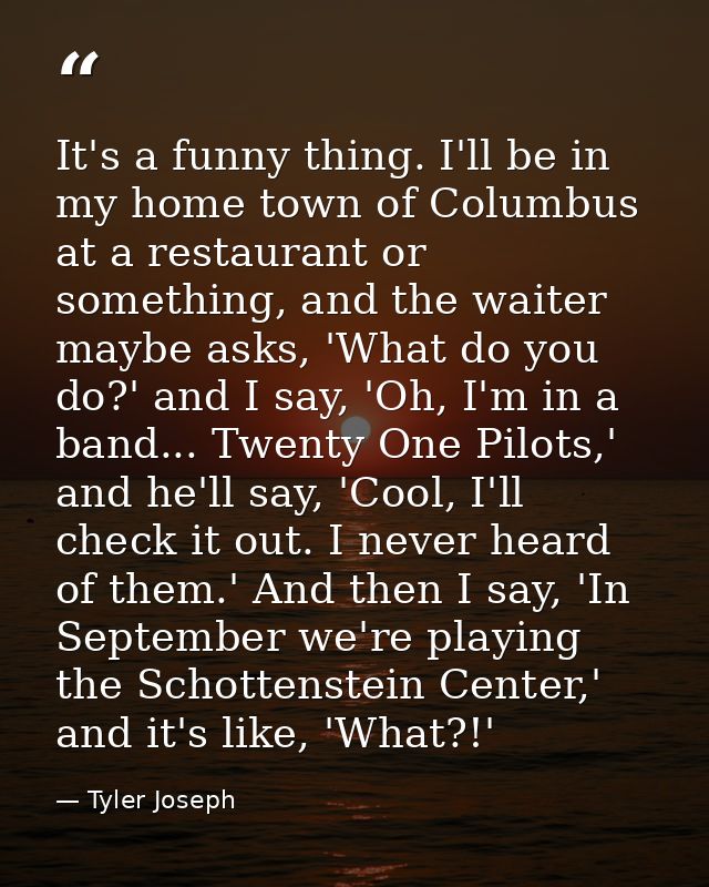 It's a funny thing. I'll be in my home town of Columbus at a restaurant or something, and the waiter maybe asks, 'What d — Tyler Joseph