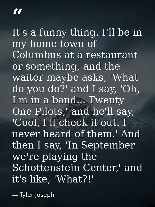 It's a funny thing. I'll be in my home town of Columbus at a restaurant or something, and the waiter maybe asks, 'What d — Tyler Joseph