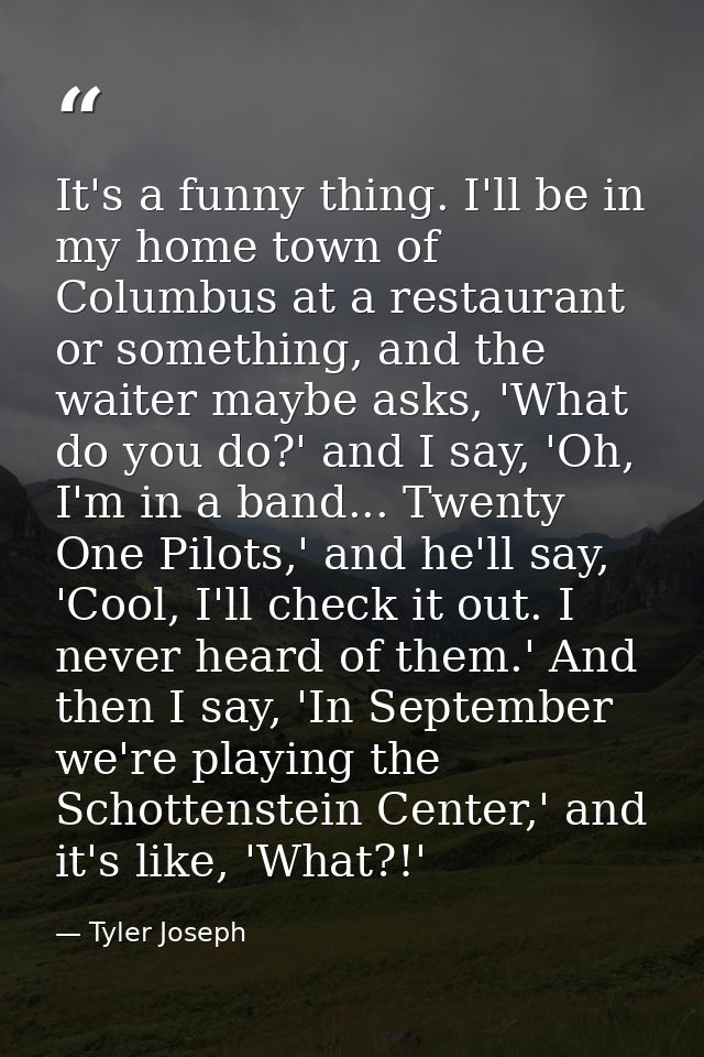 It's a funny thing. I'll be in my home town of Columbus at a restaurant or something, and the waiter maybe asks, 'What d — Tyler Joseph