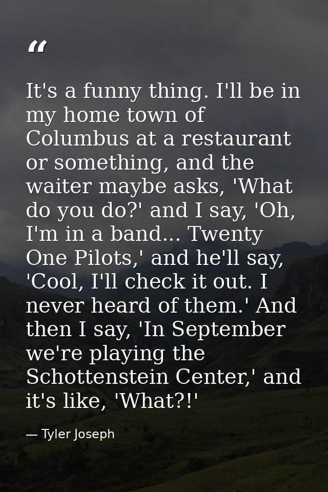It's a funny thing. I'll be in my home town of Columbus at a restaurant or something, and the waiter maybe asks, 'What d — Tyler Joseph