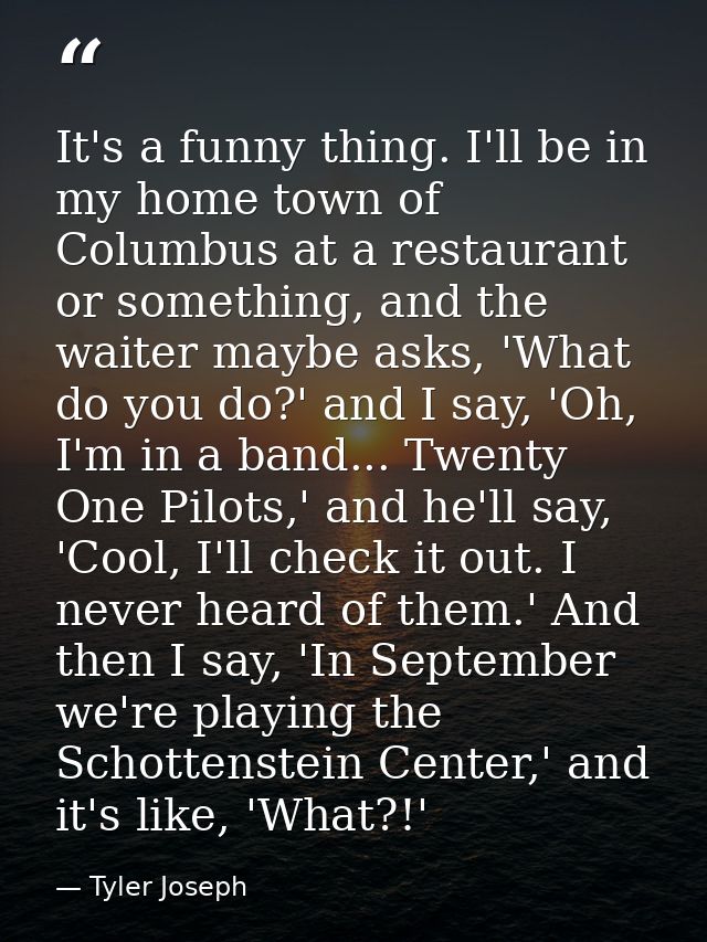 It's a funny thing. I'll be in my home town of Columbus at a restaurant or something, and the waiter maybe asks, 'What d — Tyler Joseph
