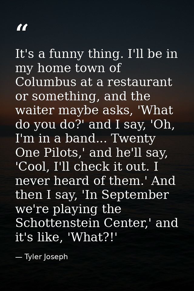 It's a funny thing. I'll be in my home town of Columbus at a restaurant or something, and the waiter maybe asks, 'What d — Tyler Joseph