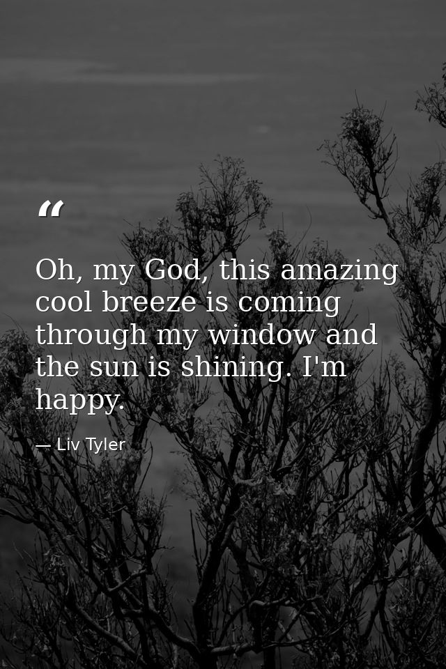 Oh, my God, this amazing cool breeze is coming through my window and the sun is shining. I'm happy. — Liv Tyler