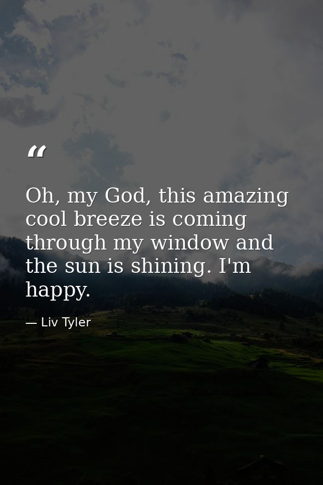 Oh, my God, this amazing cool breeze is coming through my window and the sun is shining. I'm happy. — Liv Tyler