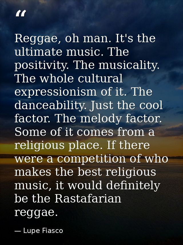 Reggae, oh man. It's the ultimate music. The positivity. The musicality. The whole cultural expressionism of it. The dan — Lupe Fiasco
