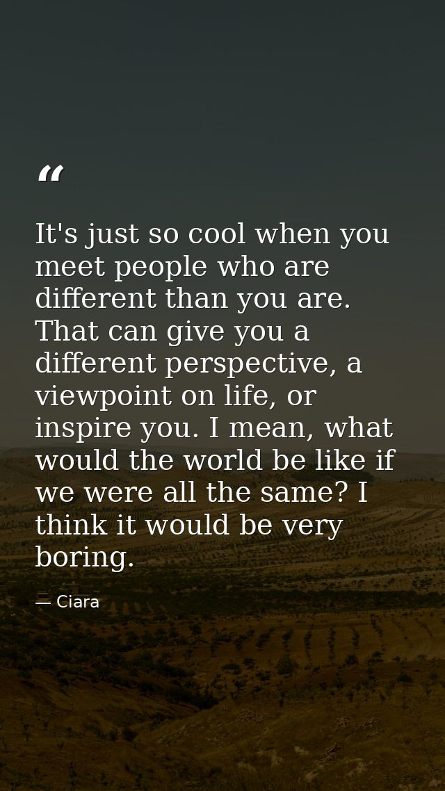 It's just so cool when you meet people who are different than you are. That can give you a different perspective, a view — Ciara