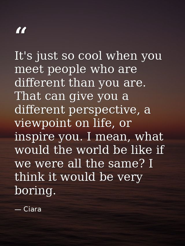 It's just so cool when you meet people who are different than you are. That can give you a different perspective, a view — Ciara