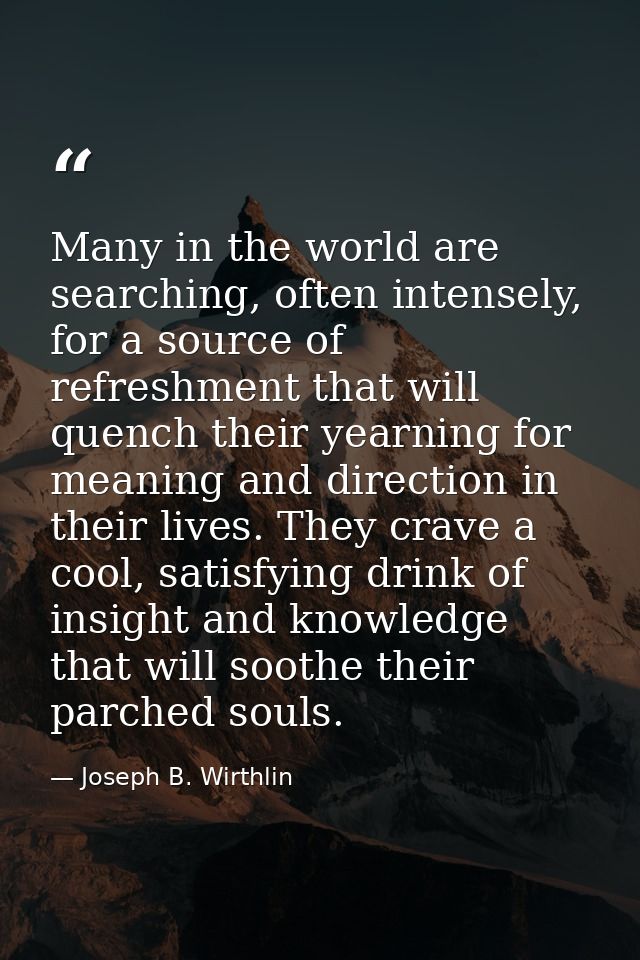 Many in the world are searching, often intensely, for a source of refreshment that will quench their yearning for meanin — Joseph B. Wirthlin
