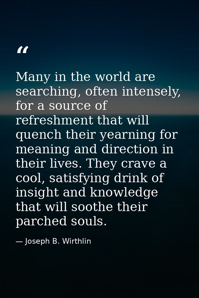 Many in the world are searching, often intensely, for a source of refreshment that will quench their yearning for meanin — Joseph B. Wirthlin