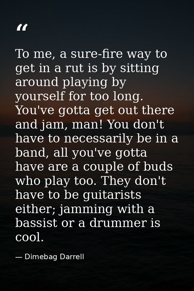 To me, a sure-fire way to get in a rut is by sitting around playing by yourself for too long. You've gotta get out there — Dimebag Darrell