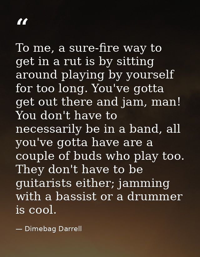 To me, a sure-fire way to get in a rut is by sitting around playing by yourself for too long. You've gotta get out there — Dimebag Darrell