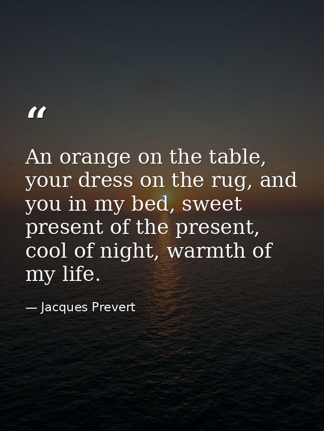 An orange on the table, your dress on the rug, and you in my bed, sweet present of the present, cool of night, warmth of — Jacques Prevert