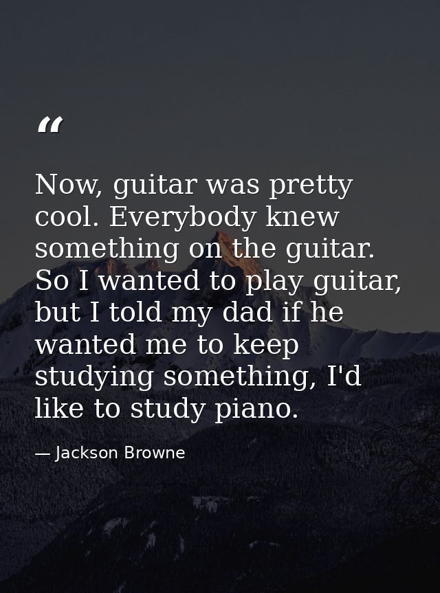 Now, guitar was pretty cool. Everybody knew something on the guitar. So I wanted to play guitar, but I told my dad if he — Jackson Browne