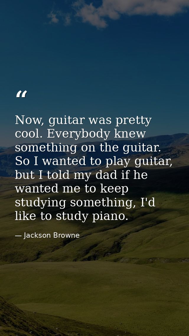 Now, guitar was pretty cool. Everybody knew something on the guitar. So I wanted to play guitar, but I told my dad if he — Jackson Browne