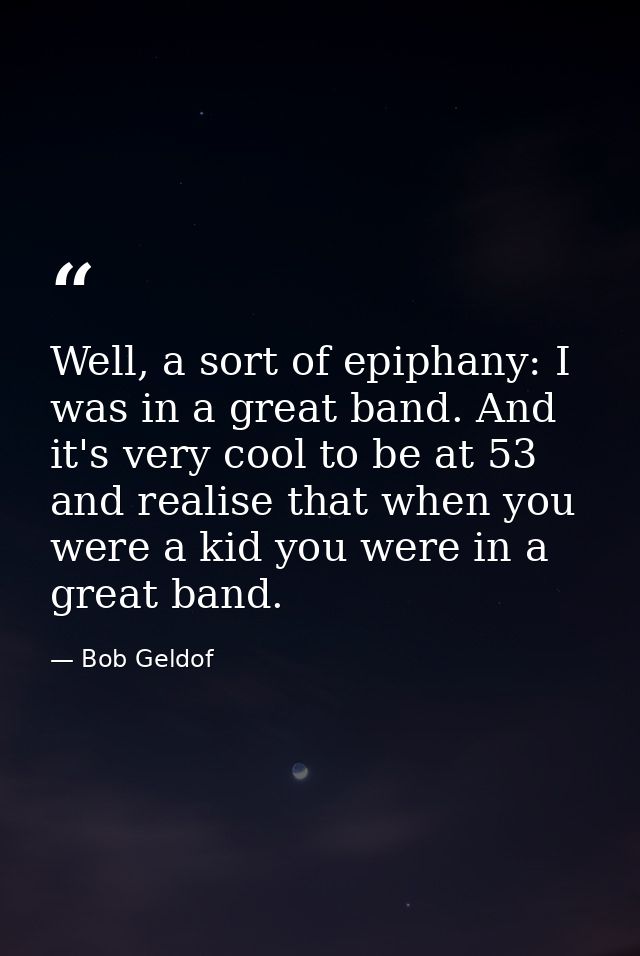 Well, a sort of epiphany: I was in a great band. And it's very cool to be at 53 and realise that when you were a kid you — Bob Geldof